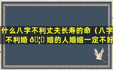 什么八字不利丈夫长寿的命（八字不利婚 🦄 姻的人婚姻一定不好 🌺 吗）